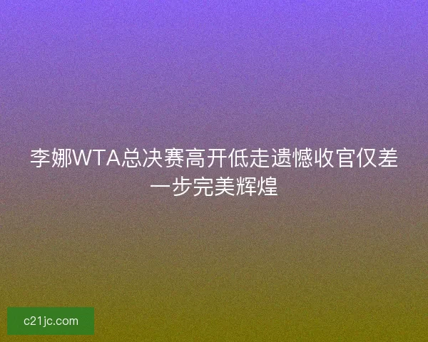 李娜WTA总决赛高开低走遗憾收官仅差一步完美辉煌 李娜WTA总决赛高开低走遗憾收官仅差一步完美辉煌
