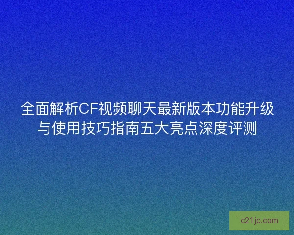 全面解析CF视频聊天最新版本功能升级与使用技巧指南五大亮点深度评测