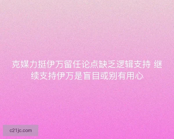 克媒力挺伊万留任论点缺乏逻辑支持 继续支持伊万是盲目或别有用心