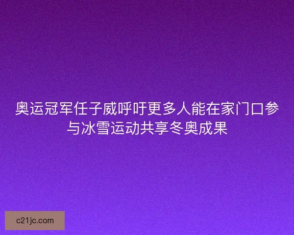 奥运冠军任子威呼吁更多人能在家门口参与冰雪运动共享冬奥成果