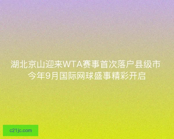 湖北京山迎来WTA赛事首次落户县级市 今年9月国际网球盛事精彩开启
