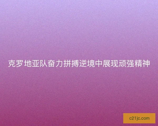克罗地亚队奋力拼搏逆境中展现顽强精神 克罗地亚队奋力拼搏逆境中展现顽强精神